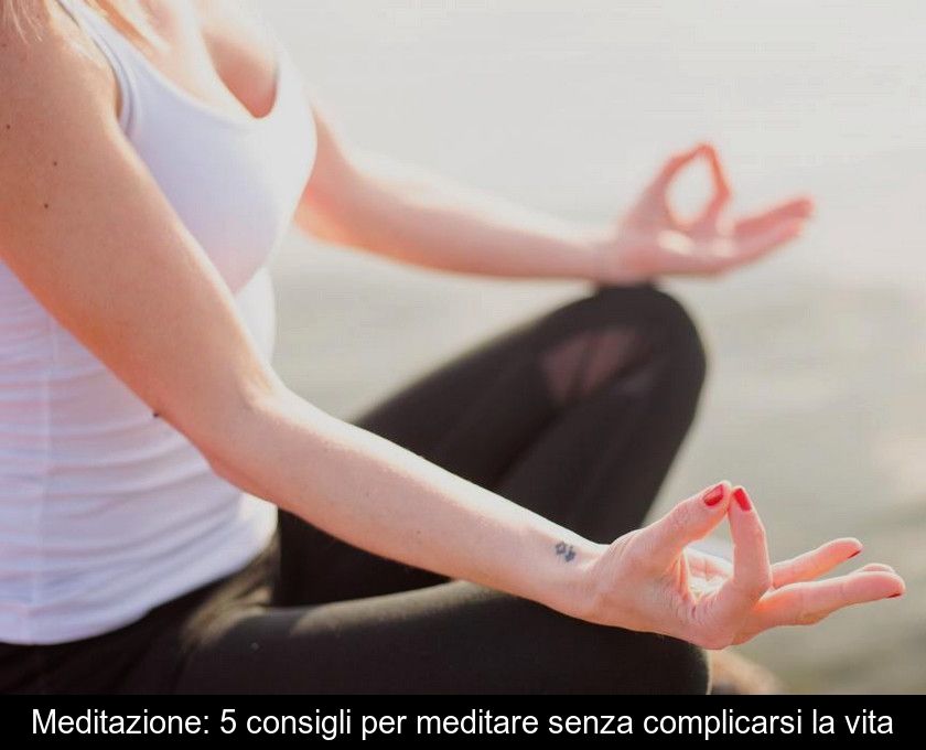 Meditazione: 5 Consigli Per Meditare Senza Complicarsi La Vita